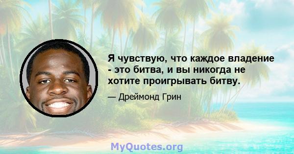 Я чувствую, что каждое владение - это битва, и вы никогда не хотите проигрывать битву.