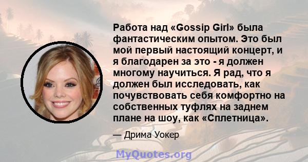 Работа над «Gossip Girl» была фантастическим опытом. Это был мой первый настоящий концерт, и я благодарен за это - я должен многому научиться. Я рад, что я должен был исследовать, как почувствовать себя комфортно на