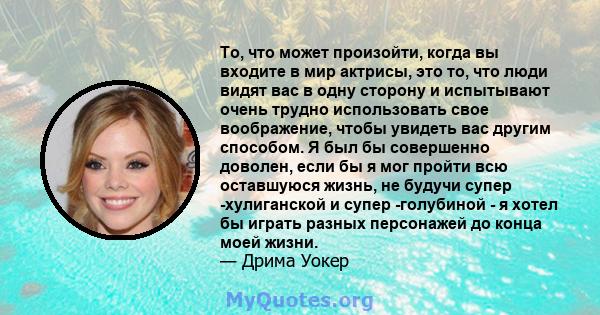 То, что может произойти, когда вы входите в мир актрисы, это то, что люди видят вас в одну сторону и испытывают очень трудно использовать свое воображение, чтобы увидеть вас другим способом. Я был бы совершенно доволен, 