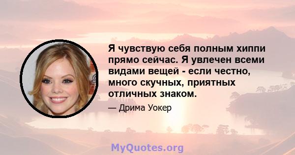 Я чувствую себя полным хиппи прямо сейчас. Я увлечен всеми видами вещей - если честно, много скучных, приятных отличных знаком.