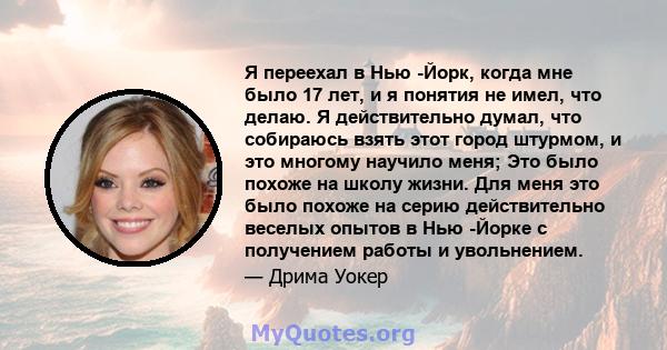 Я переехал в Нью -Йорк, когда мне было 17 лет, и я понятия не имел, что делаю. Я действительно думал, что собираюсь взять этот город штурмом, и это многому научило меня; Это было похоже на школу жизни. Для меня это было 