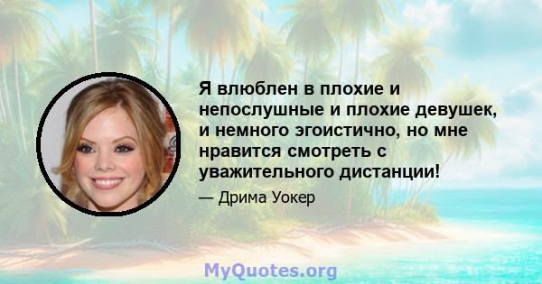 Я влюблен в плохие и непослушные и плохие девушек, и немного эгоистично, но мне нравится смотреть с уважительного дистанции!