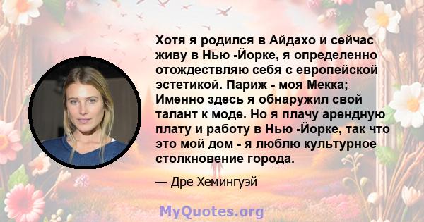 Хотя я родился в Айдахо и сейчас живу в Нью -Йорке, я определенно отождествляю себя с европейской эстетикой. Париж - моя Мекка; Именно здесь я обнаружил свой талант к моде. Но я плачу арендную плату и работу в Нью