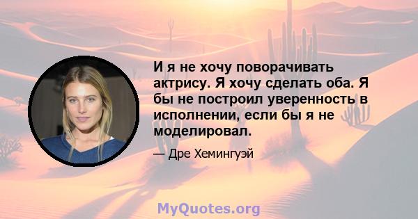 И я не хочу поворачивать актрису. Я хочу сделать оба. Я бы не построил уверенность в исполнении, если бы я не моделировал.