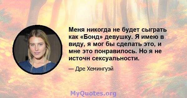 Меня никогда не будет сыграть как «Бонд» девушку. Я имею в виду, я мог бы сделать это, и мне это понравилось. Но я не источн сексуальности.