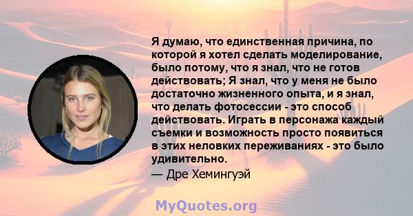 Я думаю, что единственная причина, по которой я хотел сделать моделирование, было потому, что я знал, что не готов действовать; Я знал, что у меня не было достаточно жизненного опыта, и я знал, что делать фотосессии -