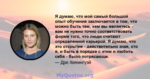 Я думаю, что мой самый большой опыт обучения заключается в том, что можно быть тем, кем вы являетесь - вам не нужно точно соответствовать форме того, что люди считают определенной карьерой. Я думаю, что это открытие -