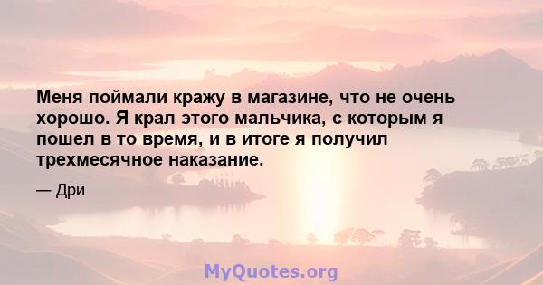 Меня поймали кражу в магазине, что не очень хорошо. Я крал этого мальчика, с которым я пошел в то время, и в итоге я получил трехмесячное наказание.