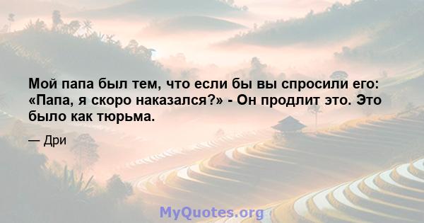 Мой папа был тем, что если бы вы спросили его: «Папа, я скоро наказался?» - Он продлит это. Это было как тюрьма.