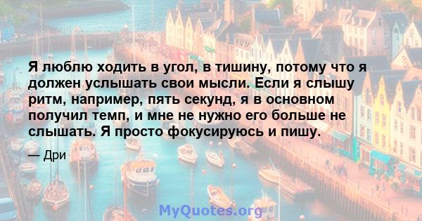 Я люблю ходить в угол, в тишину, потому что я должен услышать свои мысли. Если я слышу ритм, например, пять секунд, я в основном получил темп, и мне не нужно его больше не слышать. Я просто фокусируюсь и пишу.