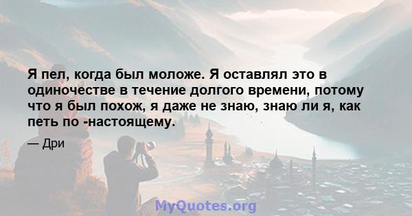 Я пел, когда был моложе. Я оставлял это в одиночестве в течение долгого времени, потому что я был похож, я даже не знаю, знаю ли я, как петь по -настоящему.