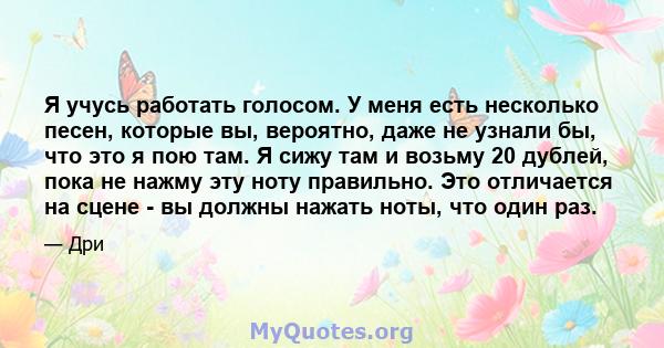 Я учусь работать голосом. У меня есть несколько песен, которые вы, вероятно, даже не узнали бы, что это я пою там. Я сижу там и возьму 20 дублей, пока не нажму эту ноту правильно. Это отличается на сцене - вы должны