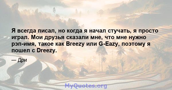 Я всегда писал, но когда я начал стучать, я просто играл. Мои друзья сказали мне, что мне нужно рэп-имя, такое как Breezy или G-Eazy, поэтому я пошел с Dreezy.