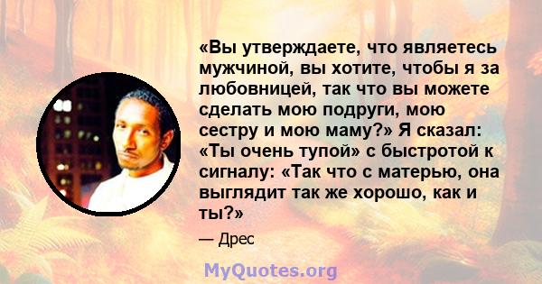 «Вы утверждаете, что являетесь мужчиной, вы хотите, чтобы я за любовницей, так что вы можете сделать мою подруги, мою сестру и мою маму?» Я сказал: «Ты очень тупой» с быстротой к сигналу: «Так что с матерью, она