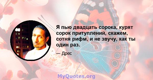 Я пью двадцать сорока, курят сорок притуплений, скажем, сотня рифм, и не звучу, как ты один раз.