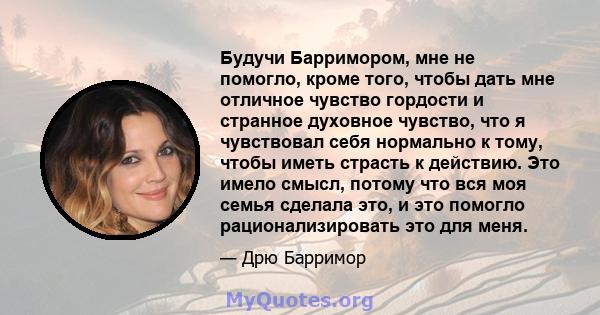 Будучи Барримором, мне не помогло, кроме того, чтобы дать мне отличное чувство гордости и странное духовное чувство, что я чувствовал себя нормально к тому, чтобы иметь страсть к действию. Это имело смысл, потому что