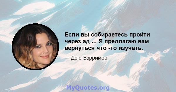 Если вы собираетесь пройти через ад ... Я предлагаю вам вернуться что -то изучать.