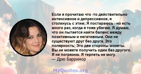 Если я прочитаю что -то действительно интенсивное и депрессивное, я столкнусь с этим; Я постараюсь - но есть много раз, когда я тоже убегаю. Я думаю, что он пытается найти баланс между позитивным и негативным. Они не