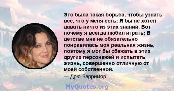 Это была такая борьба, чтобы узнать все, что у меня есть; Я бы не хотел давать ничто из этих знаний. Вот почему я всегда любил играть; В детстве мне не обязательно понравилась моя реальная жизнь, поэтому я мог бы