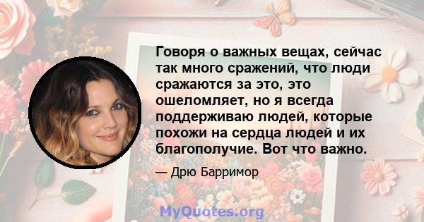 Говоря о важных вещах, сейчас так много сражений, что люди сражаются за это, это ошеломляет, но я всегда поддерживаю людей, которые похожи на сердца людей и их благополучие. Вот что важно.