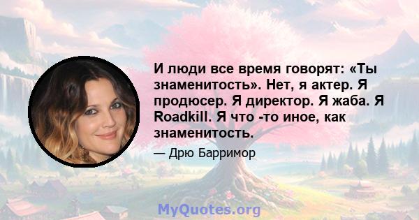 И люди все время говорят: «Ты знаменитость». Нет, я актер. Я продюсер. Я директор. Я жаба. Я Roadkill. Я что -то иное, как знаменитость.