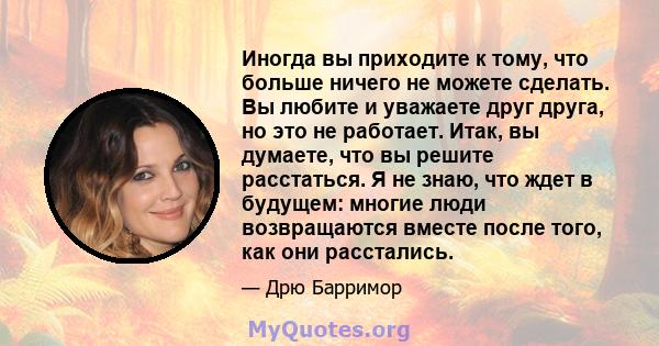 Иногда вы приходите к тому, что больше ничего не можете сделать. Вы любите и уважаете друг друга, но это не работает. Итак, вы думаете, что вы решите расстаться. Я не знаю, что ждет в будущем: многие люди возвращаются