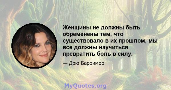 Женщины не должны быть обременены тем, что существовало в их прошлом, мы все должны научиться превратить боль в силу.