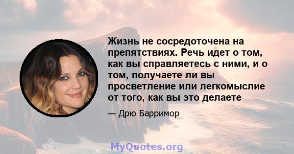 Жизнь не сосредоточена на препятствиях. Речь идет о том, как вы справляетесь с ними, и о том, получаете ли вы просветление или легкомыслие от того, как вы это делаете