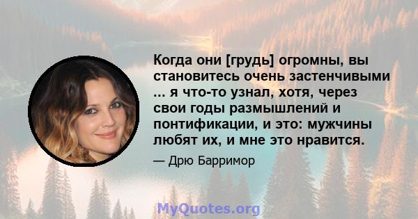 Когда они [грудь] огромны, вы становитесь очень застенчивыми ... я что-то узнал, хотя, через свои годы размышлений и понтификации, и это: мужчины любят их, и мне это нравится.