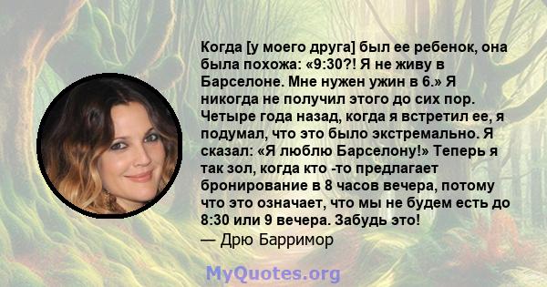 Когда [у моего друга] был ее ребенок, она была похожа: «9:30?! Я не живу в Барселоне. Мне нужен ужин в 6.» Я никогда не получил этого до сих пор. Четыре года назад, когда я встретил ее, я подумал, что это было