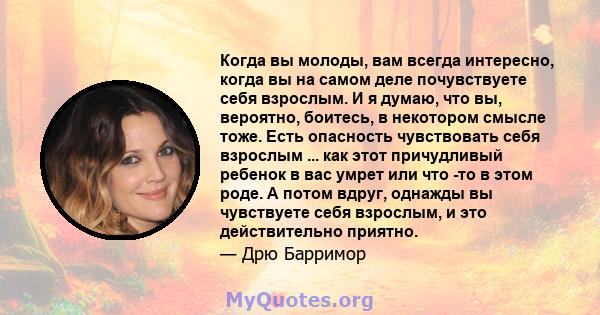 Когда вы молоды, вам всегда интересно, когда вы на самом деле почувствуете себя взрослым. И я думаю, что вы, вероятно, боитесь, в некотором смысле тоже. Есть опасность чувствовать себя взрослым ... как этот причудливый