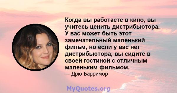 Когда вы работаете в кино, вы учитесь ценить дистрибьютора. У вас может быть этот замечательный маленький фильм, но если у вас нет дистрибьютора, вы сидите в своей гостиной с отличным маленьким фильмом.