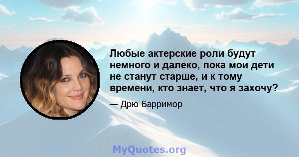 Любые актерские роли будут немного и далеко, пока мои дети не станут старше, и к тому времени, кто знает, что я захочу?