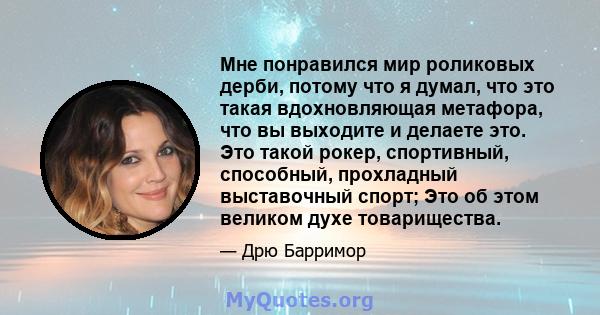 Мне понравился мир роликовых дерби, потому что я думал, что это такая вдохновляющая метафора, что вы выходите и делаете это. Это такой рокер, спортивный, способный, прохладный выставочный спорт; Это об этом великом духе 