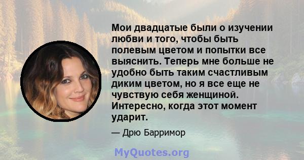 Мои двадцатые были о изучении любви и того, чтобы быть полевым цветом и попытки все выяснить. Теперь мне больше не удобно быть таким счастливым диким цветом, но я все еще не чувствую себя женщиной. Интересно, когда этот 