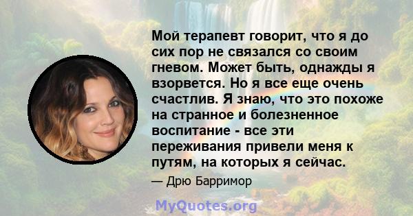 Мой терапевт говорит, что я до сих пор не связался со своим гневом. Может быть, однажды я взорвется. Но я все еще очень счастлив. Я знаю, что это похоже на странное и болезненное воспитание - все эти переживания привели 