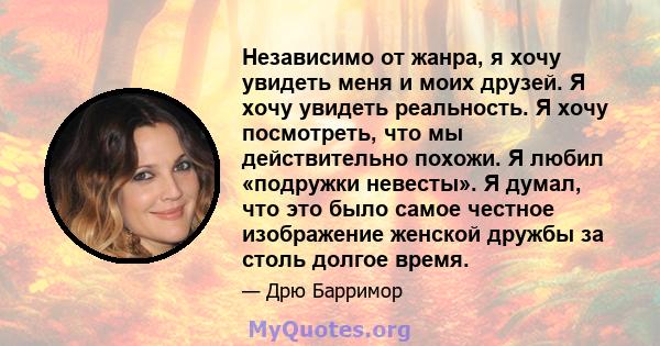 Независимо от жанра, я хочу увидеть меня и моих друзей. Я хочу увидеть реальность. Я хочу посмотреть, что мы действительно похожи. Я любил «подружки невесты». Я думал, что это было самое честное изображение женской