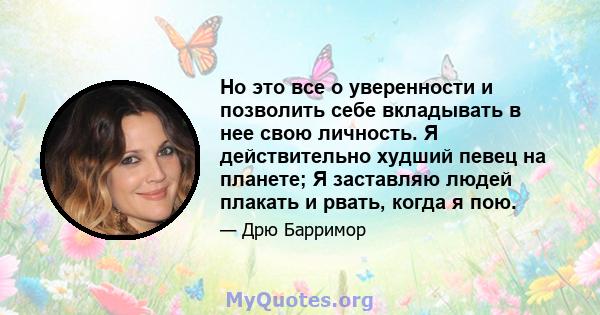 Но это все о уверенности и позволить себе вкладывать в нее свою личность. Я действительно худший певец на планете; Я заставляю людей плакать и рвать, когда я пою.