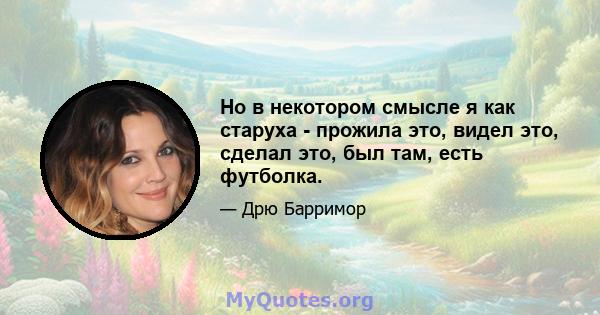 Но в некотором смысле я как старуха - прожила это, видел это, сделал это, был там, есть футболка.