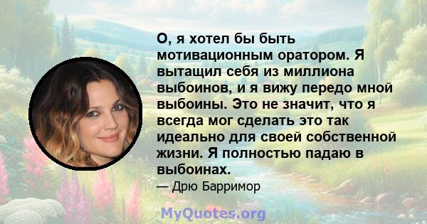 О, я хотел бы быть мотивационным оратором. Я вытащил себя из миллиона выбоинов, и я вижу передо мной выбоины. Это не значит, что я всегда мог сделать это так идеально для своей собственной жизни. Я полностью падаю в