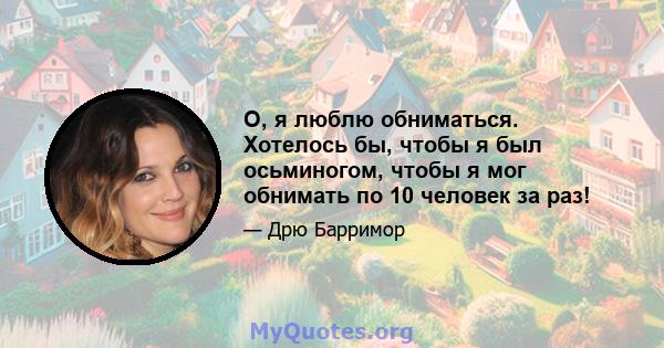 О, я люблю обниматься. Хотелось бы, чтобы я был осьминогом, чтобы я мог обнимать по 10 человек за раз!