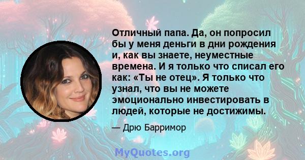 Отличный папа. Да, он попросил бы у меня деньги в дни рождения и, как вы знаете, неуместные времена. И я только что списал его как: «Ты не отец». Я только что узнал, что вы не можете эмоционально инвестировать в людей,