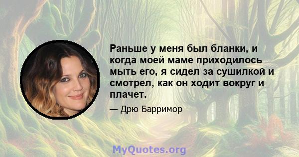 Раньше у меня был бланки, и когда моей маме приходилось мыть его, я сидел за сушилкой и смотрел, как он ходит вокруг и плачет.