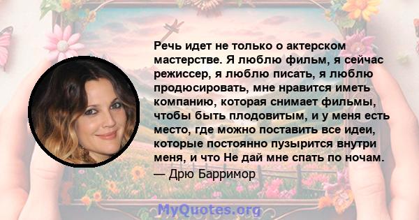 Речь идет не только о актерском мастерстве. Я люблю фильм, я сейчас режиссер, я люблю писать, я люблю продюсировать, мне нравится иметь компанию, которая снимает фильмы, чтобы быть плодовитым, и у меня есть место, где