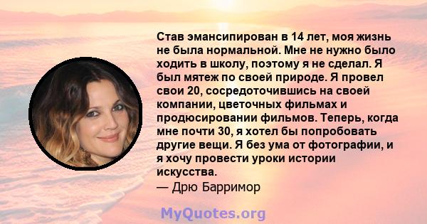 Став эмансипирован в 14 лет, моя жизнь не была нормальной. Мне не нужно было ходить в школу, поэтому я не сделал. Я был мятеж по своей природе. Я провел свои 20, сосредоточившись на своей компании, цветочных фильмах и