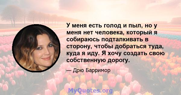 У меня есть голод и пыл, но у меня нет человека, который я собираюсь подталкивать в сторону, чтобы добраться туда, куда я иду. Я хочу создать свою собственную дорогу.