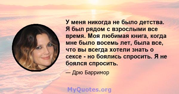 У меня никогда не было детства. Я был рядом с взрослыми все время. Моя любимая книга, когда мне было восемь лет, была все, что вы всегда хотели знать о сексе - но боялись спросить. Я не боялся спросить.