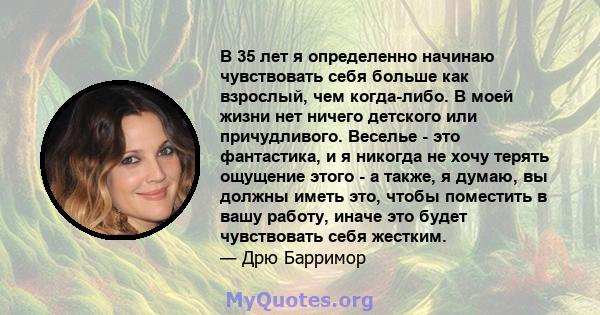 В 35 лет я определенно начинаю чувствовать себя больше как взрослый, чем когда-либо. В моей жизни нет ничего детского или причудливого. Веселье - это фантастика, и я никогда не хочу терять ощущение этого - а также, я