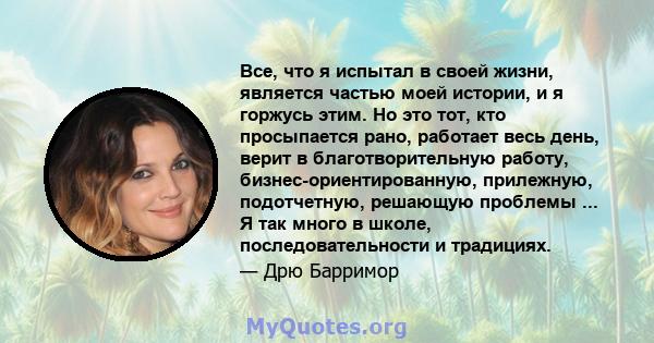 Все, что я испытал в своей жизни, является частью моей истории, и я горжусь этим. Но это тот, кто просыпается рано, работает весь день, верит в благотворительную работу, бизнес-ориентированную, прилежную, подотчетную,