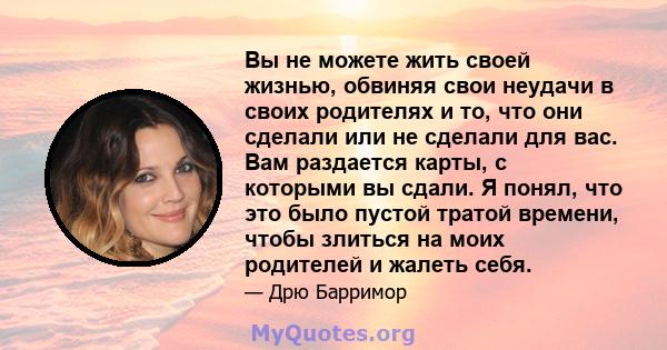 Вы не можете жить своей жизнью, обвиняя свои неудачи в своих родителях и то, что они сделали или не сделали для вас. Вам раздается карты, с которыми вы сдали. Я понял, что это было пустой тратой времени, чтобы злиться